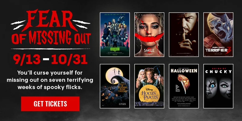 FEAR OF MISSING OUT | 9/13-10/31 | YOU'LL CURSE YOURSELF FOR MISSING OUT ON SEVEN TERRIFYING WEEKS OF SPOOKY FLICKS. | GET TICKETS >