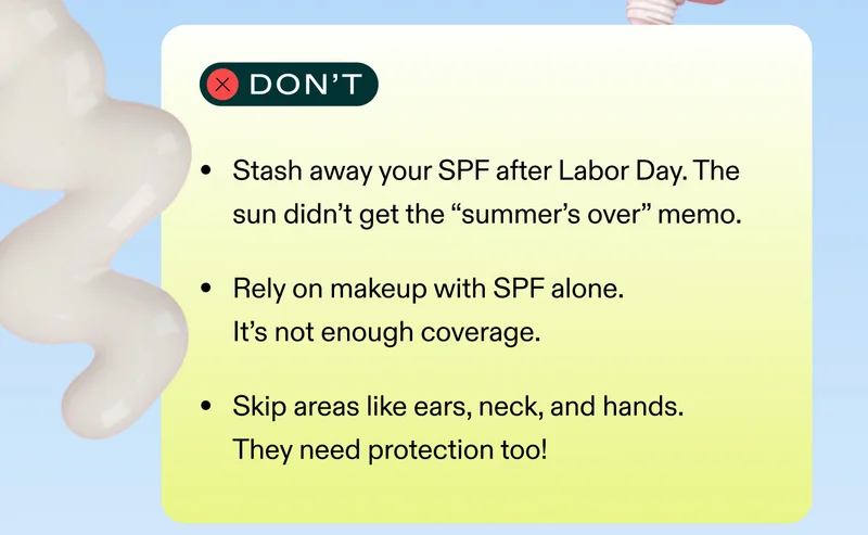 Don’t ❌ Stash away your SPF after Labor Day. The sun didn’t get the “summer’s over” memo. Rely on makeup with SPF alone. It’s not enough coverage. Skip areas like ears, neck, and hands. They need protection too!