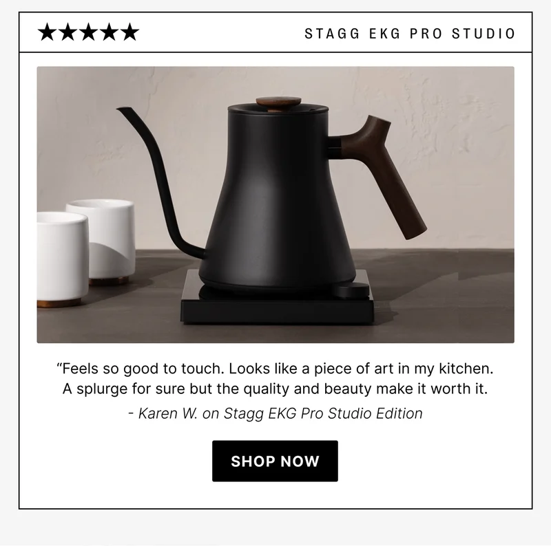 STAGG EKG Pro Studio “Feels so good to touch. Looks like a piece of art in my kitchen. A splurge for sure but the quality and beauty make it worth it. - Karen W. on Stagg EKG Pro Studio Edition [shop now]