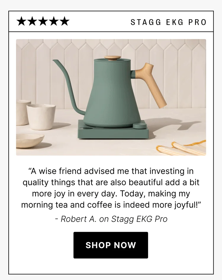 stagg ekg pro “A wise friend advised me that investing in quality things that are also beautiful add a bit more joy in every day. Today, making my morning tea and coffee is indeed more joyful!” - Robert A. on Stagg EKG Pro [shop now]