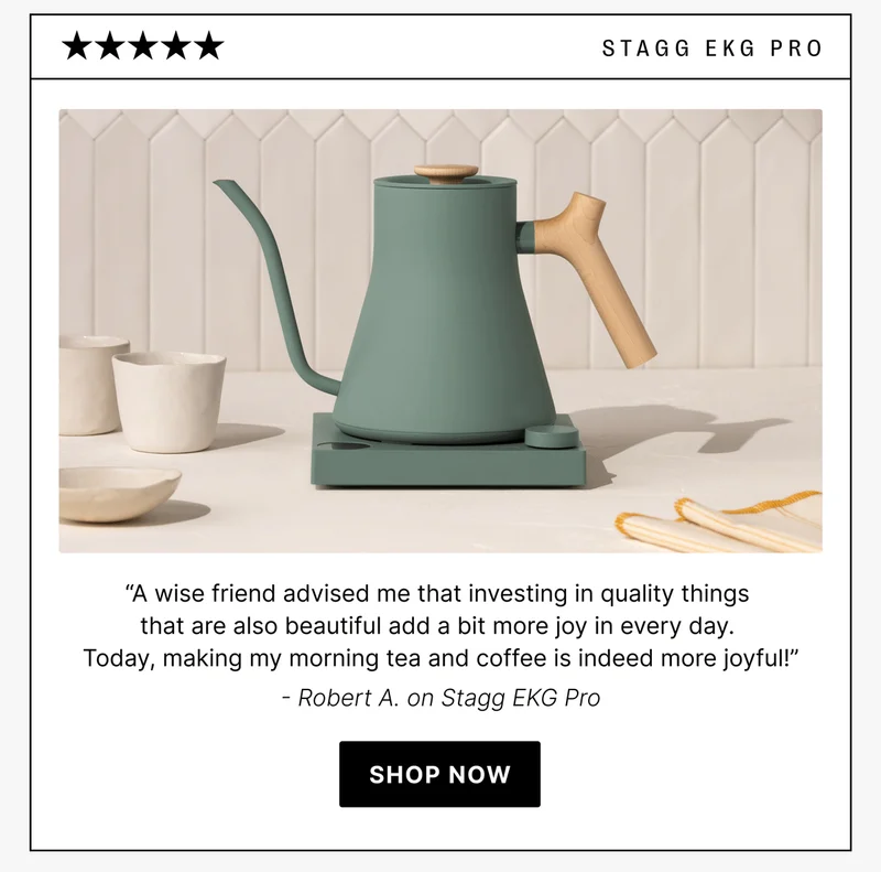 stagg ekg pro “A wise friend advised me that investing in quality things  that are also beautiful add a bit more joy in every day.  Today, making my morning tea and coffee is indeed more joyful!” - Robert A. on Stagg EKG Pro [shop now]
