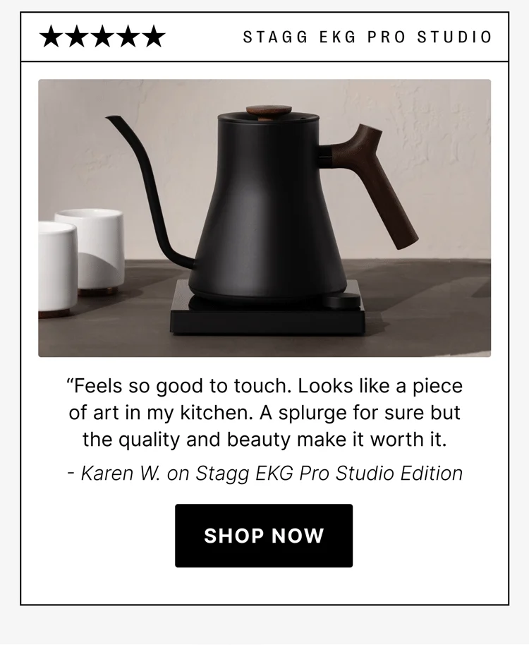 STAGG EKG Pro Studio “Feels so good to touch. Looks like a piece of art in my kitchen. A splurge for sure but the quality and beauty make it worth it. - Karen W. on Stagg EKG Pro Studio Edition [shop now]