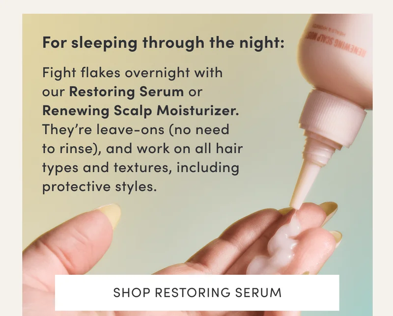 For sleeping through the night: | Fight flakes overnight with our Restoring Serum or Renewing Scalp Moisturizer. They’re leave-ons (no need to rinse), and work on all hair types and textures, including protective styles. | Shop Restoring Serum