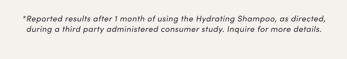 *Reported results after 1 month of using the Hydrating Shampoo, as directed, during a third party administered consumer study. Inquire for more details.