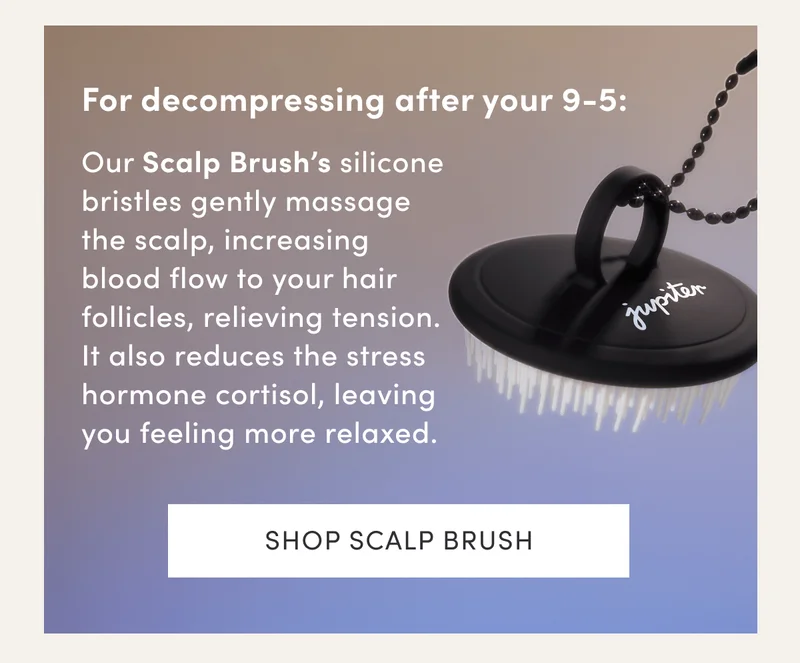 For decompressing after your 9-5: | Our Scalp Brush’s silicone bristles gently massage the scalp, increasing blood flow to your hair follicles, relieving tension. It also reduces the stress hormone cortisol, leaving you feeling more relaxed. | Shop Scalp Brush