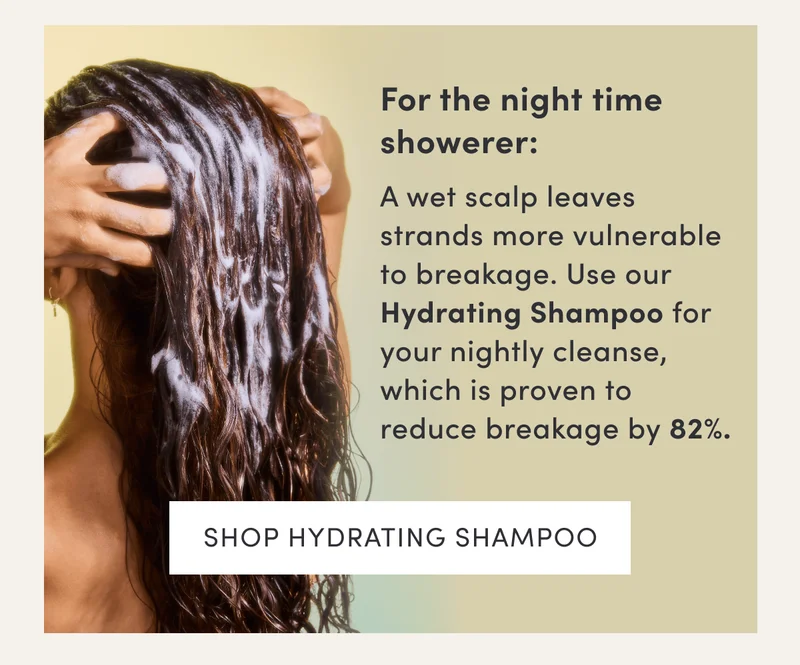 For the night time showerer: | A wet scalp leaves strands more vulnerable to breakage. Use our Hydrating Shampoo for your nightly cleanse, which is proven to reduce breakage by 82%. | Shop Hydrating Shampoo