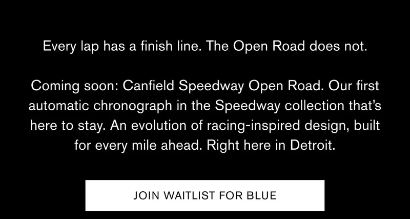 Every lap has a finish line. The Open Road does not.  Coming soon: Canfield Speedway Open Road. Our first automatic chronograph in the Speedway collection that’s here to stay. An evolution of racing-inspired design, built for every mile ahead. Right here in Detroit.   JOIN WAITLIST FOR BLUE