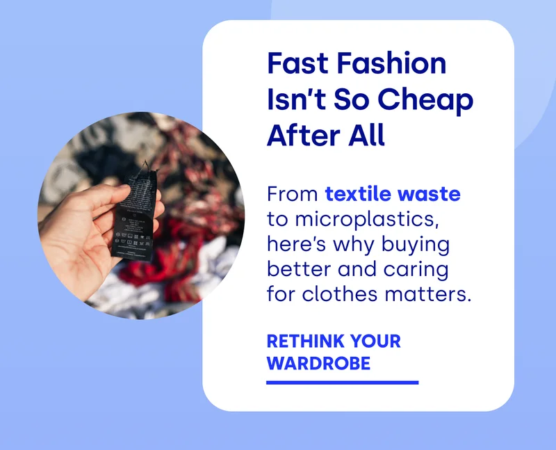 Fast Fashion Isn’t So Cheap After All From textile waste to microplastics, here’s why buying better and caring for clothes matters.  RETHINK YOUR  WARDROBE
