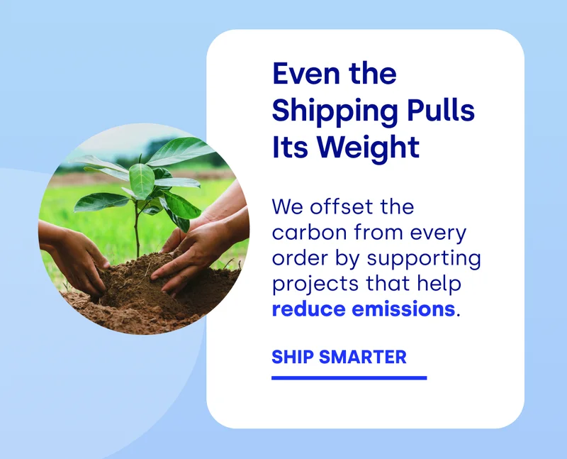 Even the Shipping Pulls Its Weight We offset the carbon from every order by supporting projects that help  reduce emissions. SHIP SMARTER