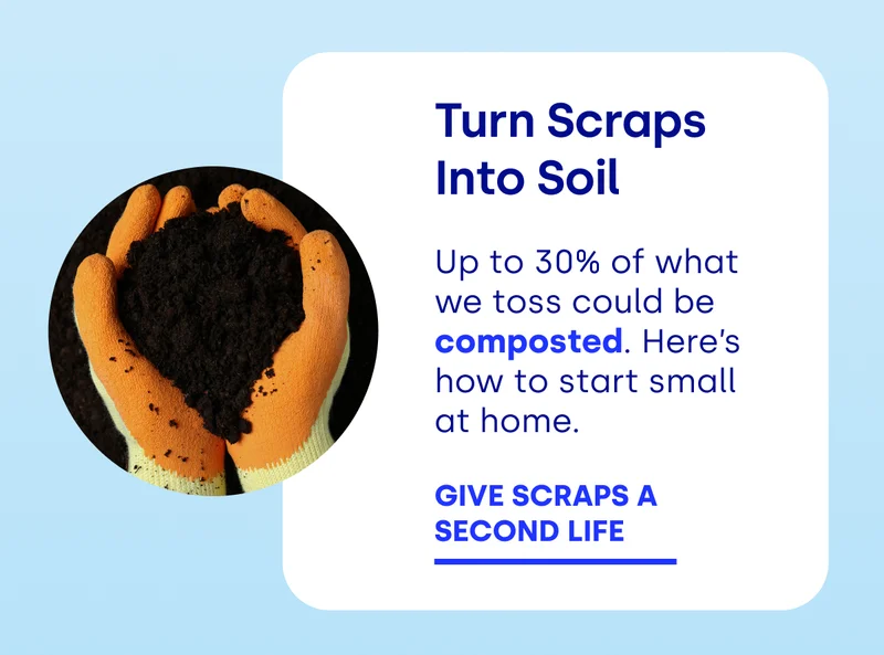 Turn Scraps Into Soil Up to 30% of what we toss could be composted. Here’s how to start small at home. GIVE SCRAPS A  SECOND LIFE