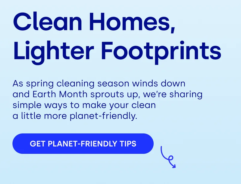 Clean Homes,  Lighter Footprints As spring cleaning season winds down  and Earth Month sprouts up, we’re sharing simple ways to make your clean  a little more planet-friendly. GET PLANET-FRIENDLY TIPS