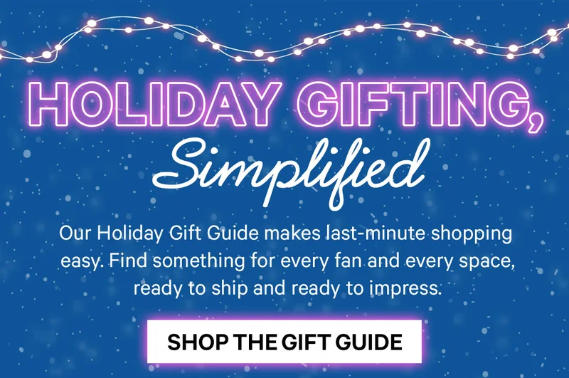 Holiday Gifting, Simplified: Our Holiday Gift Guide makes last-minute shopping easy. Find something for every fan and every space, ready to ship and ready to impress.