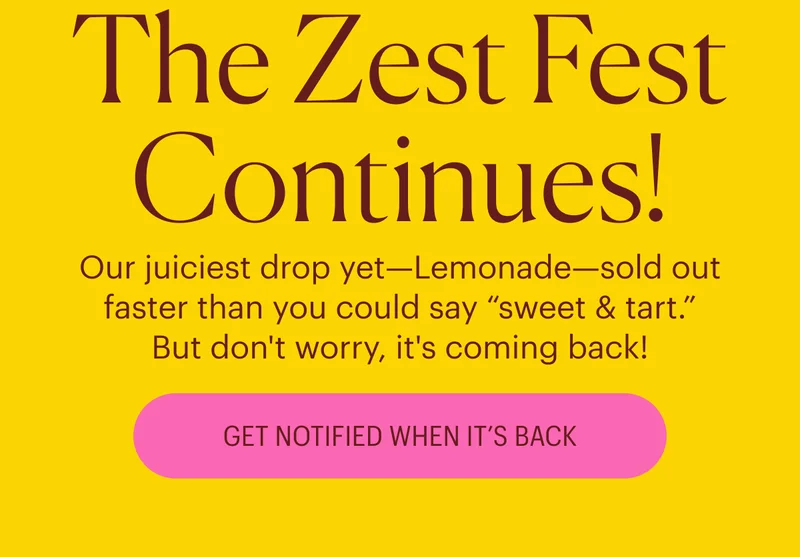 The Zest Fest Continues! Our juiciest drop yet—Lemonade—sold out faster than you could say “sweet & tart.” But don't worry, it's coming back! Get Notified When It's Back