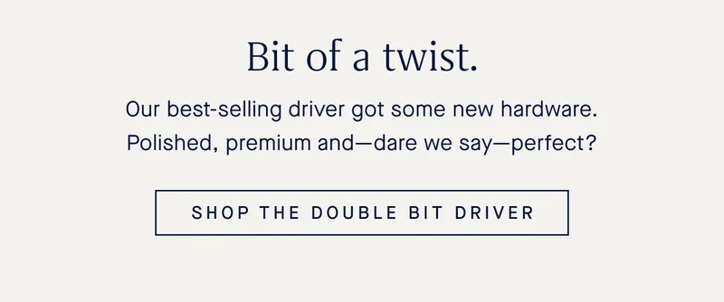 Our best-selling driver got some new hardware. Polished, premium and—dare we say—perfect? SHOP THE DOUBLE BIT DRIVER