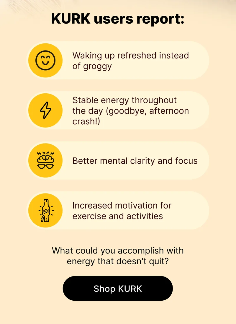 KURK users report: Waking up refreshed instead of groggy Stable energy throughout the day (goodbye, afternoon crash!) Better mental clarity and focus Increased motivation for exercise and activities What could you accomplish with energy that doesn't quit? [Shop KURK]