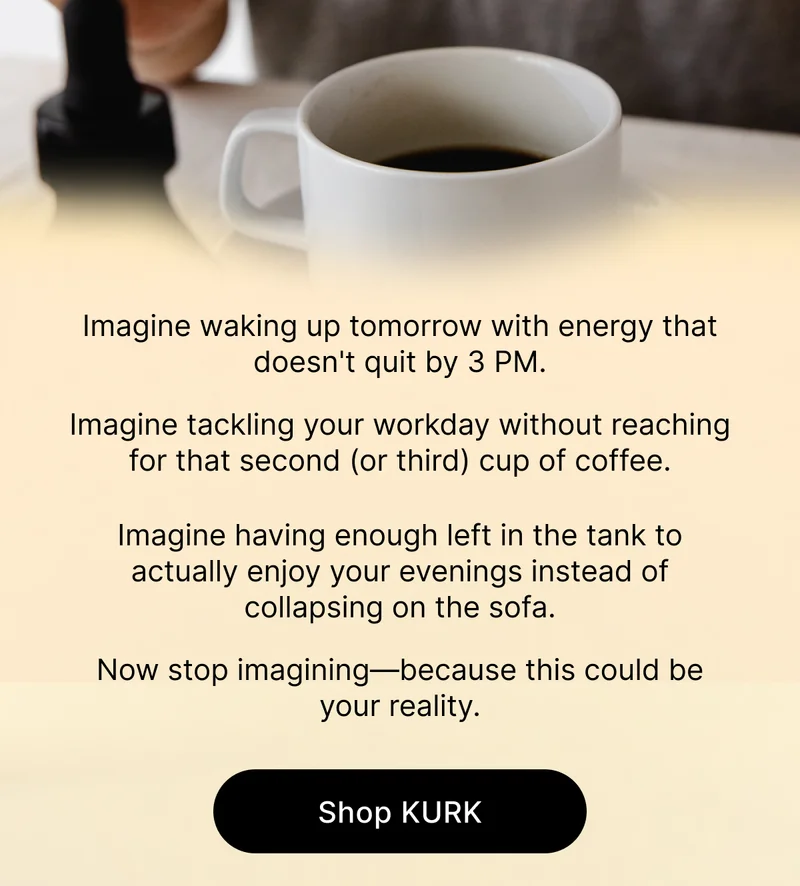 Imagine waking up tomorrow with energy that doesn't quit by 3 PM. Imagine tackling your workday without reaching for that second (or third) cup of coffee. Imagine having enough left in the tank to actually enjoy your evenings instead of collapsing on the sofa. Now stop imagining—because this could be your reality. [Shop KURK]