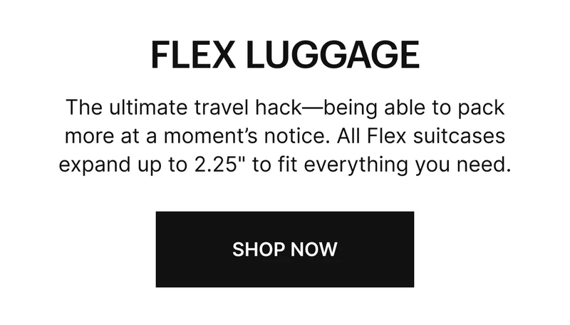 The ultimate travel hack—being able to pack more at a moment’s notice. All Flex suitcases expand up to 2.25" to fit everything you need.