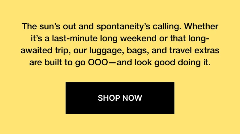 The sun’s out and spontaneity’s calling. Whether it’s a last-minute long weekend or that long-awaited trip, our luggage, bags, and travel extras are built to go OOO—and look good doing it.