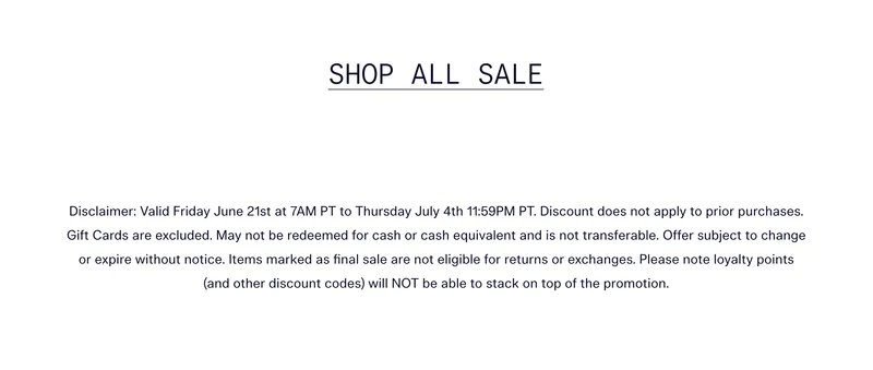 SHOP ALL SALE | Disclaimer: Valid Friday June 21st at 7AM PT to Thursday July 4th 11:59PM PT. Discount does not apply to prior purchases. Gift Cards are excluded. May not be redeemed for cash or cash equivalent and is not transferable. Offer subject to change or expire without notice. Items marked as final sale are not eligible for returns or exchanges. Please note loyalty points (and other discount codes) will NOT be able to stack on top of the promotion.