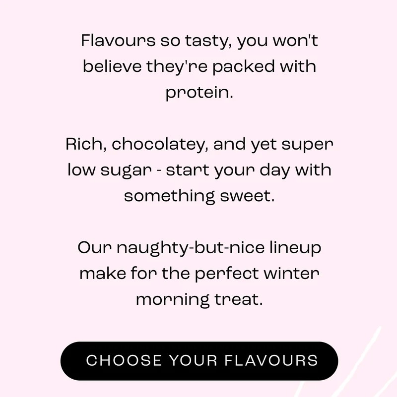 Flavours so tasty, you won't believe they're packed with protein.