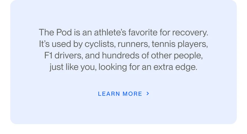 The Pod is an athlete’s favorite for recovery. It’s used by cyclists, runners, tennis players, F1 drivers, and hundreds of other people, just like you, looking for an extra edge.