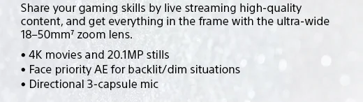 Share your gaming skills by live streaming high-quality content, and get everything in the frame with the ultra-wide 18–50mm7 zoom lens. • 4K movies and 20.1MP stills • Face priority AE for backlit/dim situations • Directional 3-capsule mic