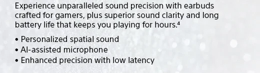 Experience unparalleled sound precision with earbuds crafted for gamers, plus superior sound clarity and long battery life that keeps you playing for hours.(4) • Personalized spatial sound • AI-assisted microphone • Enhanced precision with low latency