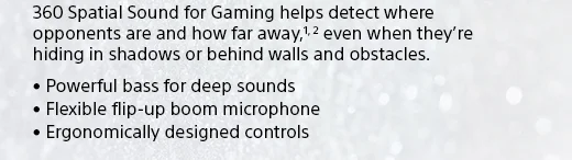 360 Spatial Sound for Gaming helps detect where opponents are and how far away,1, 2 even when they’re hiding in shadows or behind walls and obstacles. • Powerful bass for deep sounds • Flexible flip-up boom microphone • Ergonomically designed controls