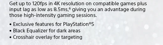 Get up to 120fps in 4K resolution on compatible games plus input lag as low as 8.5ms,(6) giving you an advantage during those high-intensity gaming sessions. • Exclusive features for PlayStation®5 • Black Equalizer for dark areas • Crosshair overlay for targeting