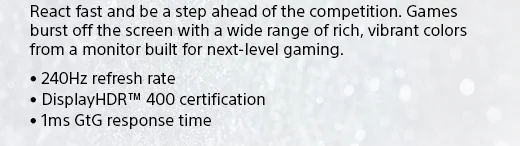 React fast and be a step ahead of the competition. Games burst off the screen with a wide range of rich, vibrant colors from a monitor built for next-level gaming. • 240Hz refresh rate • DisplayHDR™ 400 certification • 1ms GtG response time
