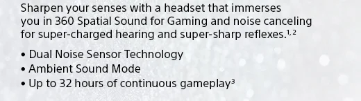 Sharpen your senses with a headset that immerses you in 360 Spatial Sound for Gaming and noise canceling for super-charged hearing and super-sharp reflexes.(1, 2) • Dual Noise Sensor Technology • Ambient Sound Mode • Up to 32 hours of continuous gameplay(3)