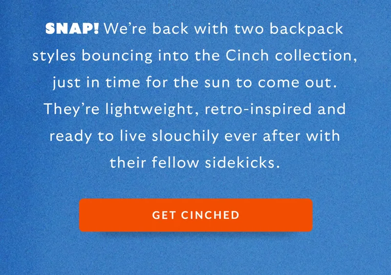 SNAP! We’re back with two backpack styles bouncing into the Cinch collection. They’re lightweight, fun-filled and ready to live slouchily ever after with their fellow sidekicks.