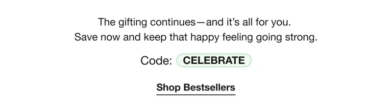 The gifting continues-and it’s all for you. | Save now and keep that happy feeling going strong. | Code: CELEBRATE | Shop Bestsellers