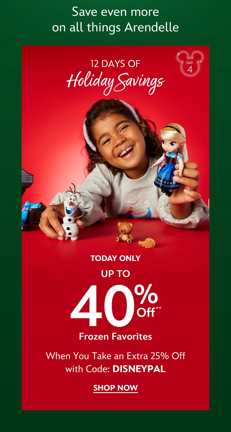 Save even more on all things Arendelle. Day 4. 12 DAYS OF HOLIDAY SAVINGS. Today Only. Up to 40% Off Frozen Favorites. When You Take an Extra 25% Off with Code: DISNEYPAL | Shop Now
