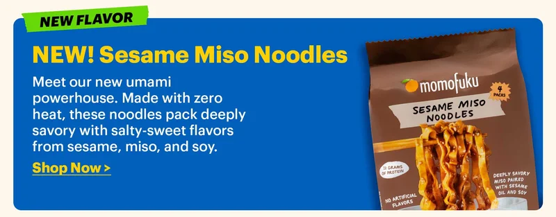 TAG: NEW FLAVOR. NEW! Sesame Miso Noodles  Meet our new umami powerhouse. Made with zero heat, these noodles pack deeply savory with salty-sweet flavors from sesame, miso, and soy.  Shop Now >