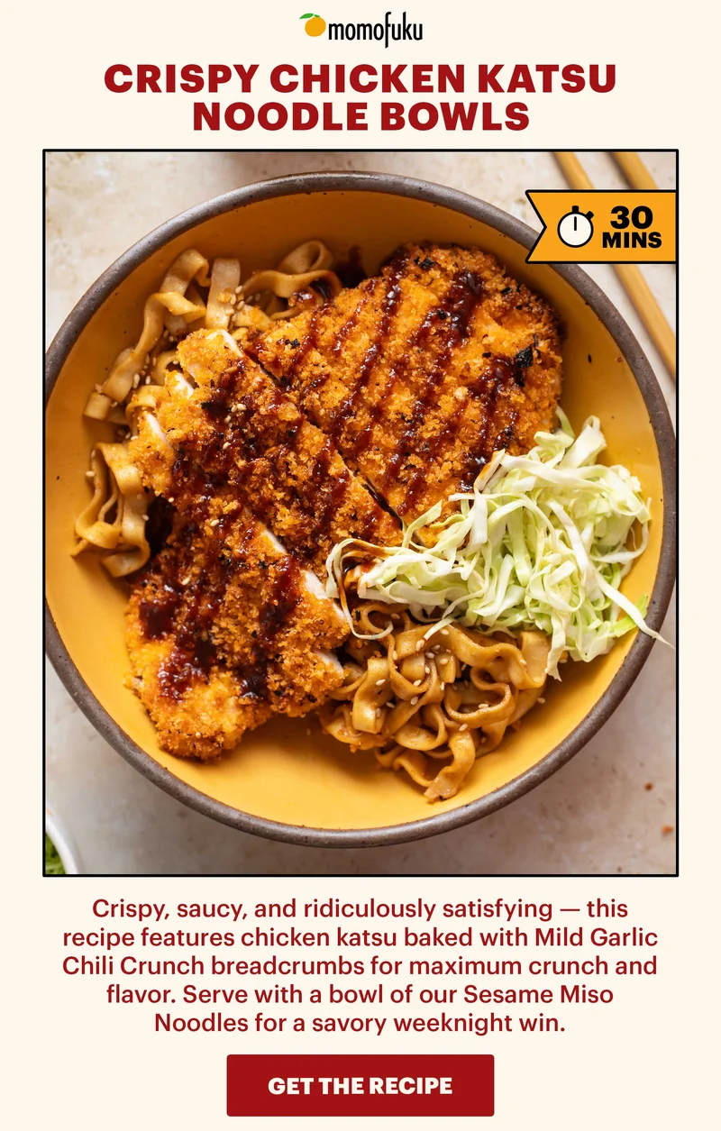 Header: CRISPY CHICKEN KATSU NOODLE BOWLS  FLAG: 30 min.  Sub-header: Crispy, saucy, and ridiculously satisfying — this recipe features chicken katsu baked with Mild Garlic Chili Crunch breadcrumbs for maximum crunch and flavor. Serve with a bowl of our Sesame Miso Noodles for a savory weeknight win.   CTA: GET THE RECIPE