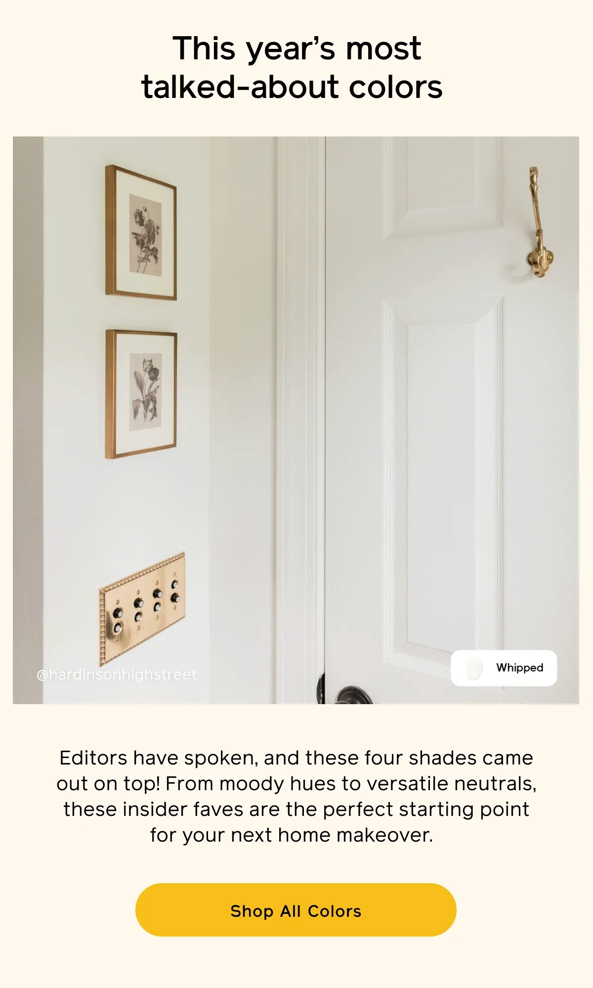 This year's most talked-about colors. Editors have spoken, and these four shades came out on top! From moody hues to versatile neutrals, these insider faves are the perfect starting point for your next home makeover. Shop All Colors