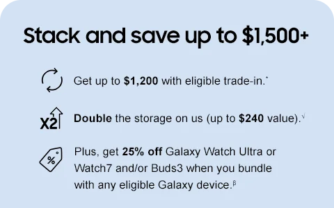 Stack and save up to $1,500+ - Get up to $1,200 with eligible trade-in.* - Double the storage on us (up to $240 value).√ - Plus, get 25% off Galaxy Watch Ultra or Watch7 and/or Buds3 when you bundle with any eligible Galaxy device.β