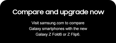 Compare and upgrade now - Visit samsung.com to compare Galaxy smartphones with the new Galaxy Z Fold6 or Z Flip6.