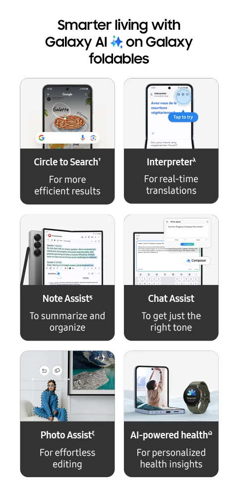 Smarter living with Galaxy AI on Galaxy foldables - Circle to Search† | For more efficient results - Interpreterλ | For real-time translations - Note Assistϗ | To summarize and organize - Chat Assist | To get just the right tone - Photo Assistξ | For effortless editing - AI-powered healthϖ | For personalized health insights