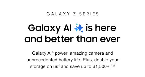 GALAXY Z SERIES - Galaxy AI is here and better than ever - Galaxy AIΔ power, amazing camera and unprecedented battery life. Plus, double your storage on us√ and save up to $1,500+.*, β