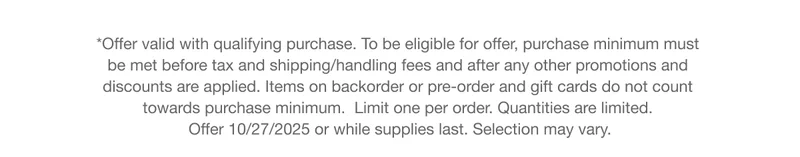 *Offer valid with qualifying purchase. To be eligible for offer, purchase minimum must  be met before tax and shipping/handling fees and after any other promotions and  discounts are applied. Items on backorder or pre-order and gift cards do not count  towards purchase minimum.  Limit one per order. Quantities are limited.  Offer 10/27/2025 or while supplies last. Selection may vary.