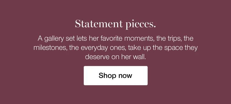 Statement pieces. A gallery set lets her favorite moments, the trips, the milestones, the everyday ones, take up the space they deserve on her wall.