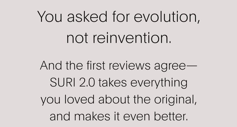 You asked for evolution, not reinvention. And the first reviews agree— SURI 2.0 takes everything you loved about the original, and makes it even better.