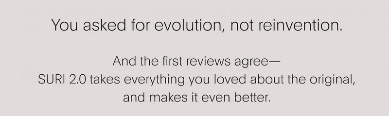 You asked for evolution, not reinvention. And the first reviews agree— SURI 2.0 takes everything you loved about the original, and makes it even better.