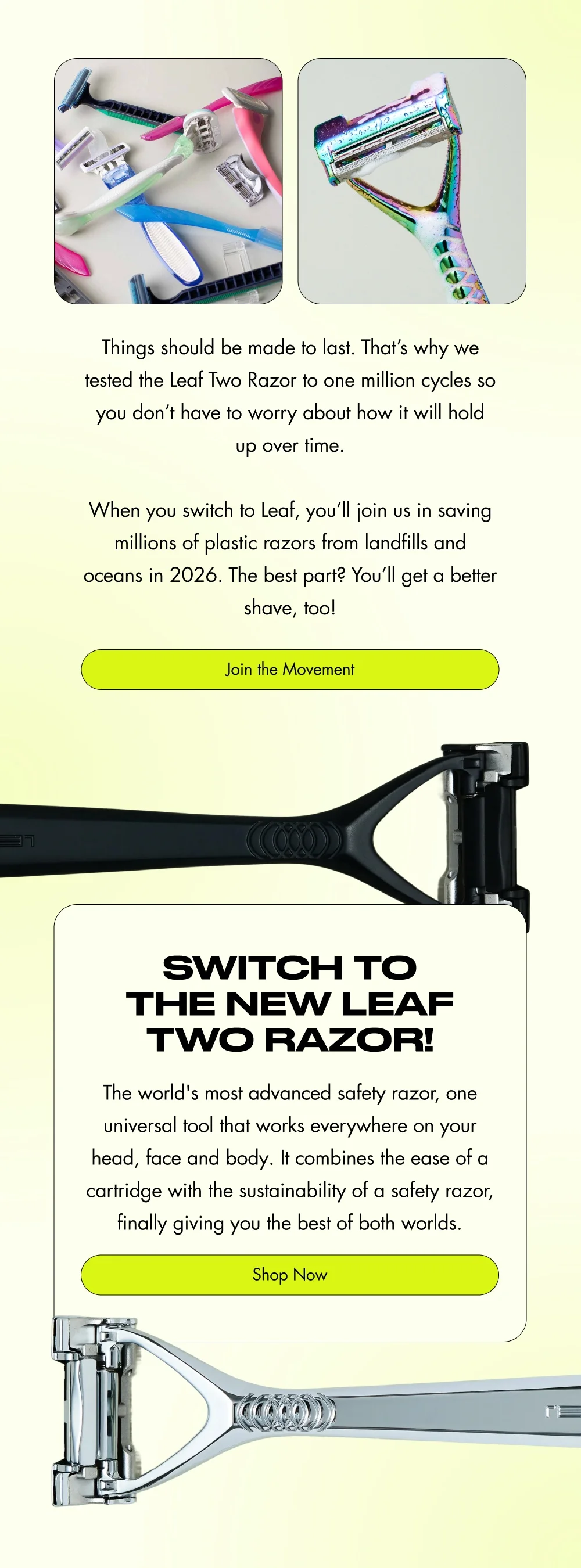 Things should be made to last again. That’s why we tested the Leaf Razor 2 to one million cycles so you don’t have to worry about how it will hold up over time.  When you switch to Leaf, you’ll join us in saving millions of plastic razors from landfills and oceans in 2026. The best part? You’ll get a better shave, too!  [ Join the Movement ]  Why switch to the New Leaf Two Razor?  It’s the world's most advanced safety razor, one universal tool that works everywhere on your head, face and body. It combines the ease of a cartridge with the sustainability of a safety razor, finally giving you the best of both worlds.  [ Shop Now ]