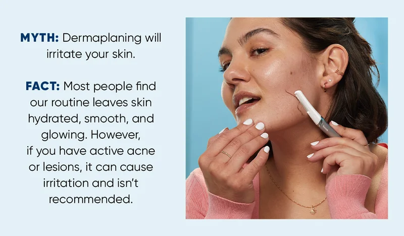 MYTH: Dermaplaning willirritate your skin. FACT: Most people find our routine leaves skin hydrated, smooth, and glowing. However, if you have active acne or lesions, it can cause irritation and isn’t recommended.
