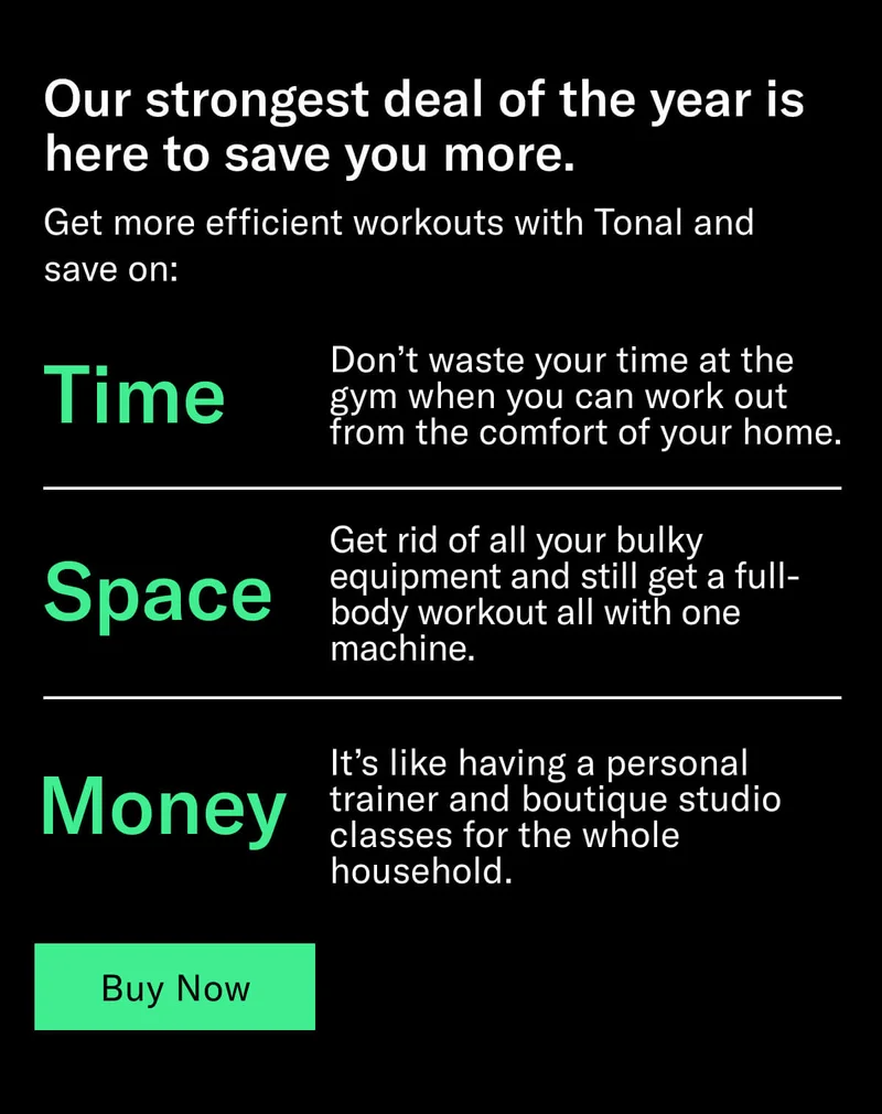 Headline: Our strongest deal is here to save you more. Body: Get more efficient workouts with Tonal and save on: Time: Don’t waste your time at the gym when you can work out from the comfort of your home. Space: Get rid of all your bulky equipment and still get a full-body workout all with one machine. Money: It’s like having a personal trainer and boutique studio classes for the whole household. CTA: Buy now