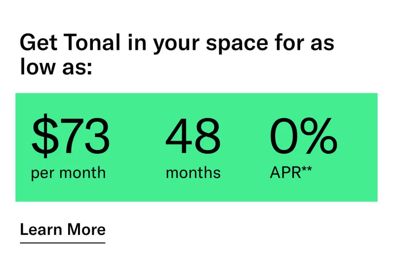 GET TONAL IN YOUR SPACE FOR AS LOW AS: $73 PER MONTH / 48 MONTHS / 0% APR**. CTA Learn More.   * Terms and Conditions. Price before discount is $3,995. Discount automatically applied at checkout; applicable only on a new Tonal trainer; refurbished trainers are not eligible. Limited time offer; new purchases only. Discount may be combined with only one other eligible promotion or discount offered by Tonal Systems, Inc.; one-time discount. Purchases eligible for the offer strictly limited to those made on or after 7:00 AM PT, November 6, 2023, and completed by 11:59 PM PT, November 27, 2023. Tonal reserves the right to end or modify this offer at any time for any reason.  **$73 per month, after discount, price applies to a new Tonal trainer only. Delivery & installation, accessories, and membership not included. Rates are 0% APR and $0 down based on credit and subject to an eligibility check. For example, after this discount, a $3,495 purchase of a new Tonal trainer might cost $72.81/month over 48 months at 0% APR. Payment options through Affirm are provided by these lending partners: affirm.com/lenders. Options depend on your purchase amount, and down payment may be required. Subject to eligibility.