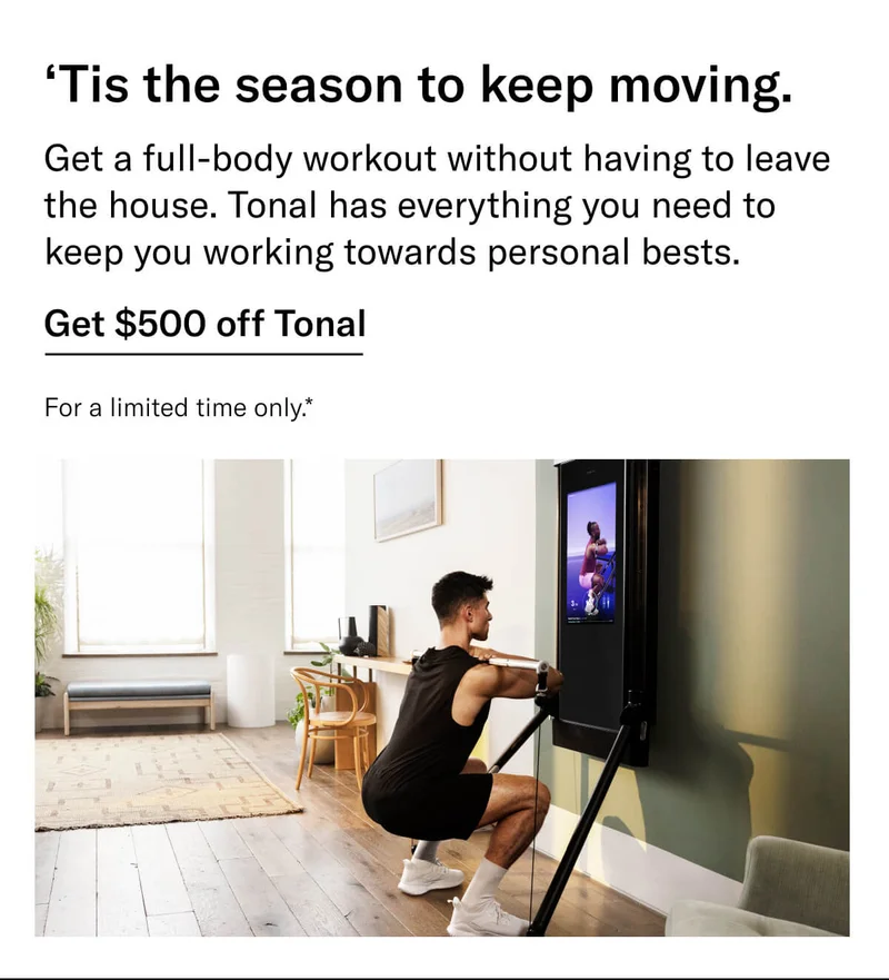 Headline: ‘Tis the season to keep moving. Body: Get a full-body workout without having to leave the house. Tonal has everything you need to keep you working towards personal bests. CTA: Get $500 off Tonal For a limited time only.*